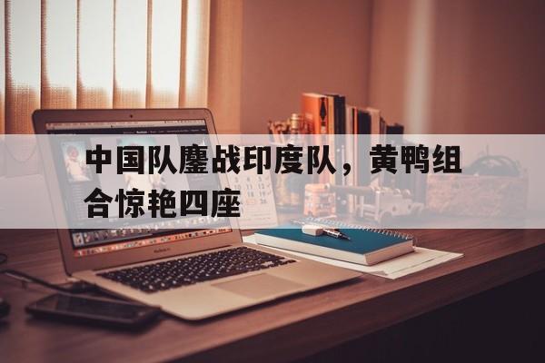 中国队鏖战印度队,黄鸭组合惊艳四座 中国队鏖战印度队,黄鸭组合惊艳四座